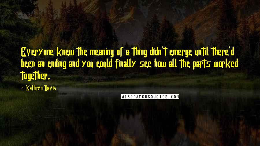 Kathryn Davis Quotes: Everyone knew the meaning of a thing didn't emerge until there'd been an ending and you could finally see how all the parts worked together.