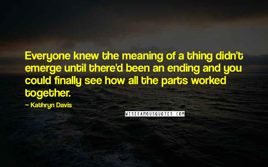 Kathryn Davis Quotes: Everyone knew the meaning of a thing didn't emerge until there'd been an ending and you could finally see how all the parts worked together.