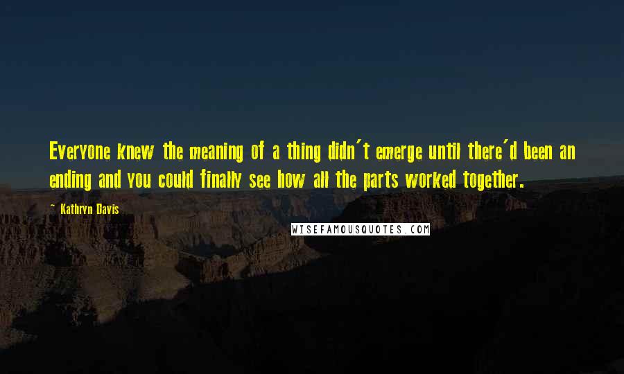 Kathryn Davis Quotes: Everyone knew the meaning of a thing didn't emerge until there'd been an ending and you could finally see how all the parts worked together.