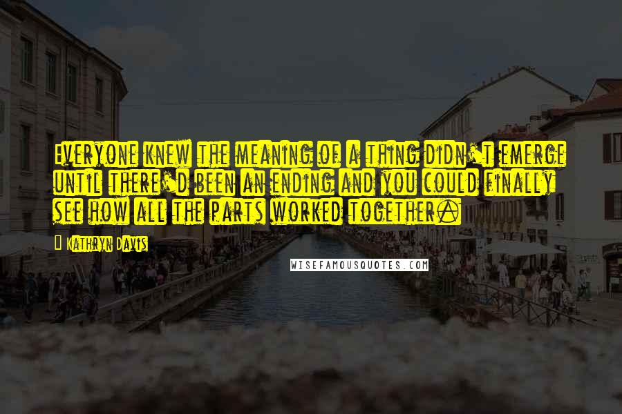 Kathryn Davis Quotes: Everyone knew the meaning of a thing didn't emerge until there'd been an ending and you could finally see how all the parts worked together.