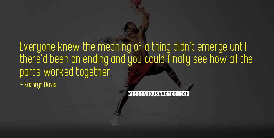 Kathryn Davis Quotes: Everyone knew the meaning of a thing didn't emerge until there'd been an ending and you could finally see how all the parts worked together.