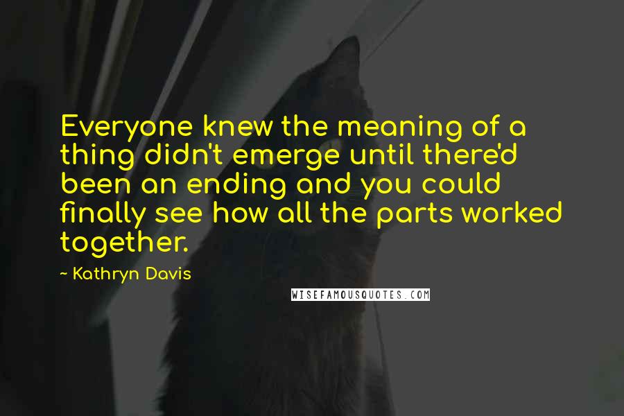 Kathryn Davis Quotes: Everyone knew the meaning of a thing didn't emerge until there'd been an ending and you could finally see how all the parts worked together.