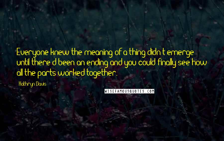 Kathryn Davis Quotes: Everyone knew the meaning of a thing didn't emerge until there'd been an ending and you could finally see how all the parts worked together.