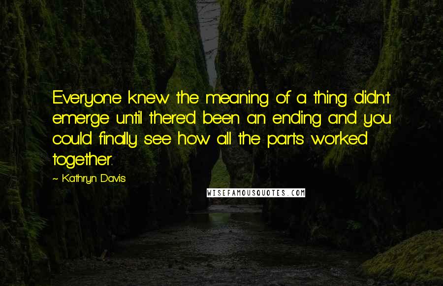 Kathryn Davis Quotes: Everyone knew the meaning of a thing didn't emerge until there'd been an ending and you could finally see how all the parts worked together.