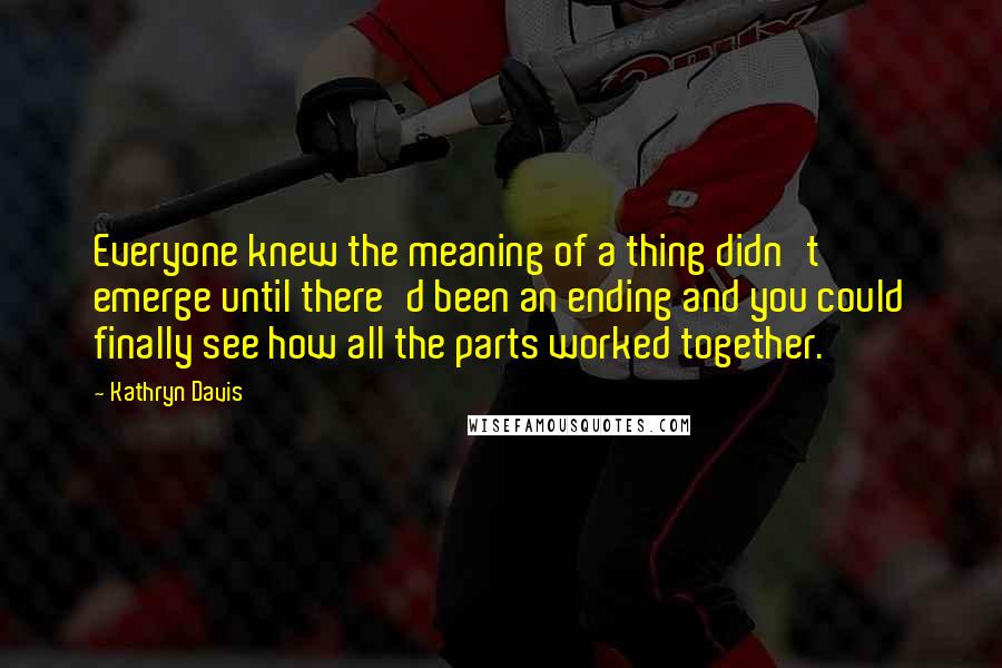 Kathryn Davis Quotes: Everyone knew the meaning of a thing didn't emerge until there'd been an ending and you could finally see how all the parts worked together.