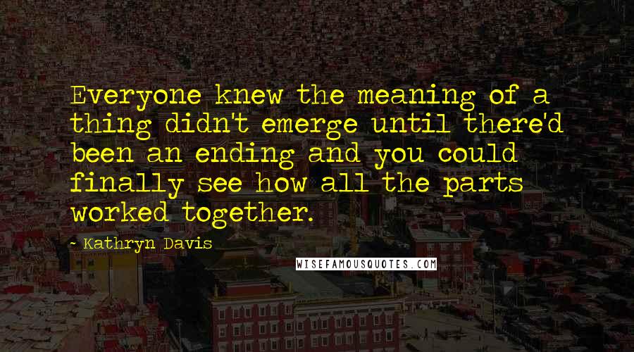 Kathryn Davis Quotes: Everyone knew the meaning of a thing didn't emerge until there'd been an ending and you could finally see how all the parts worked together.