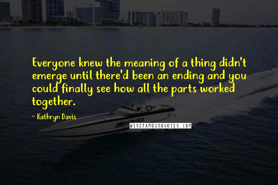 Kathryn Davis Quotes: Everyone knew the meaning of a thing didn't emerge until there'd been an ending and you could finally see how all the parts worked together.