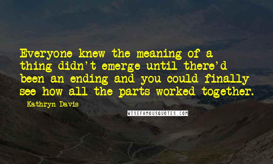 Kathryn Davis Quotes: Everyone knew the meaning of a thing didn't emerge until there'd been an ending and you could finally see how all the parts worked together.