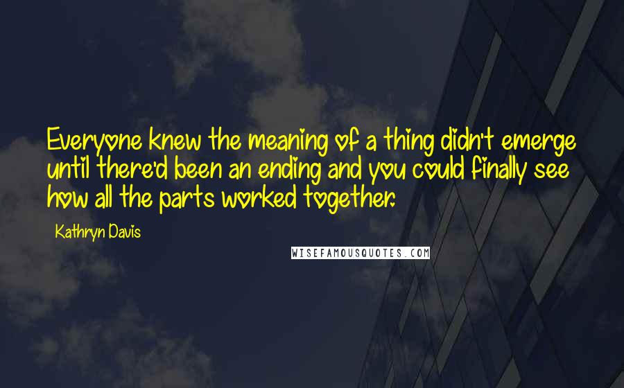 Kathryn Davis Quotes: Everyone knew the meaning of a thing didn't emerge until there'd been an ending and you could finally see how all the parts worked together.