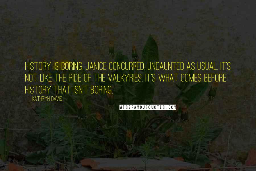 Kathryn Davis Quotes: History is boring, Janice concurred, undaunted as usual. It's not like the Ride of the Valkyries. It's what comes before history that isn't boring.