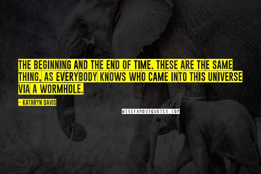 Kathryn Davis Quotes: The beginning and the end of time. These are the same thing, as everybody knows who came into this universe via a wormhole.