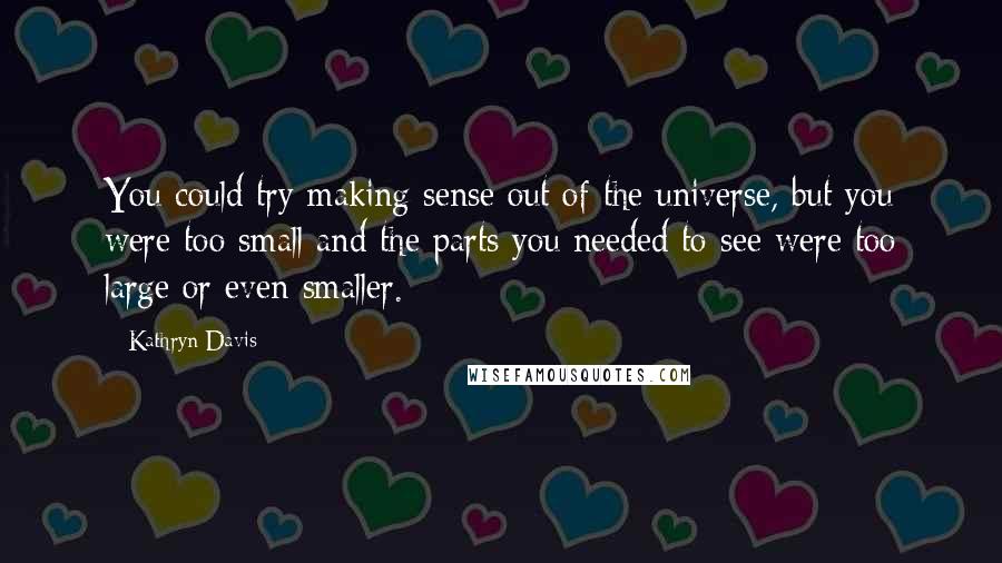 Kathryn Davis Quotes: You could try making sense out of the universe, but you were too small and the parts you needed to see were too large or even smaller.