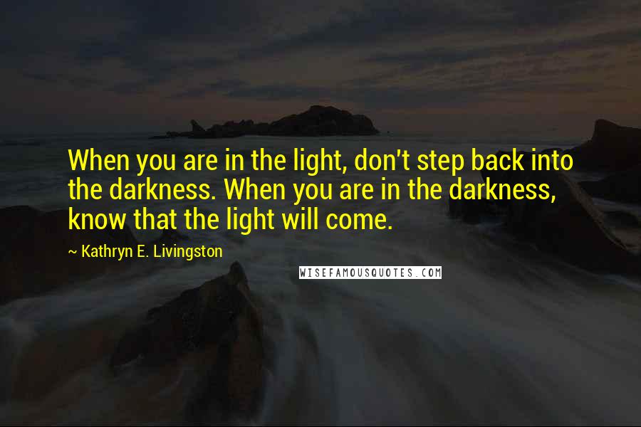 Kathryn E. Livingston Quotes: When you are in the light, don't step back into the darkness. When you are in the darkness, know that the light will come.