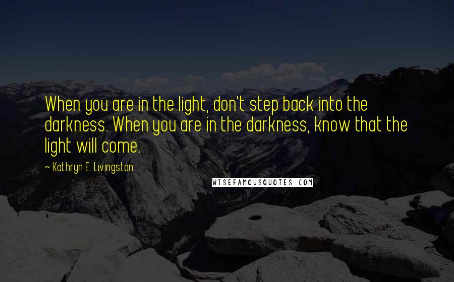 Kathryn E. Livingston Quotes: When you are in the light, don't step back into the darkness. When you are in the darkness, know that the light will come.