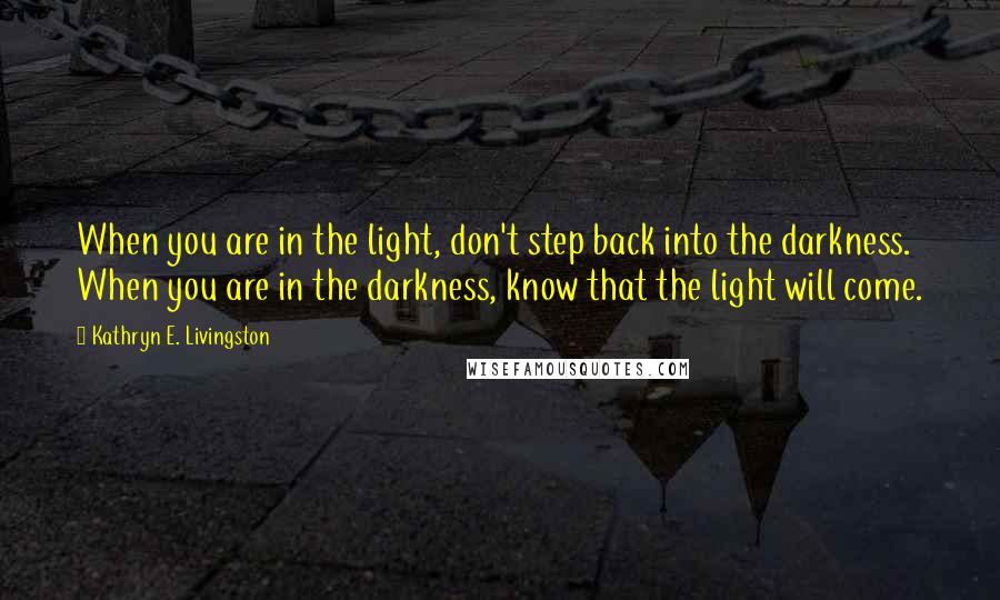 Kathryn E. Livingston Quotes: When you are in the light, don't step back into the darkness. When you are in the darkness, know that the light will come.