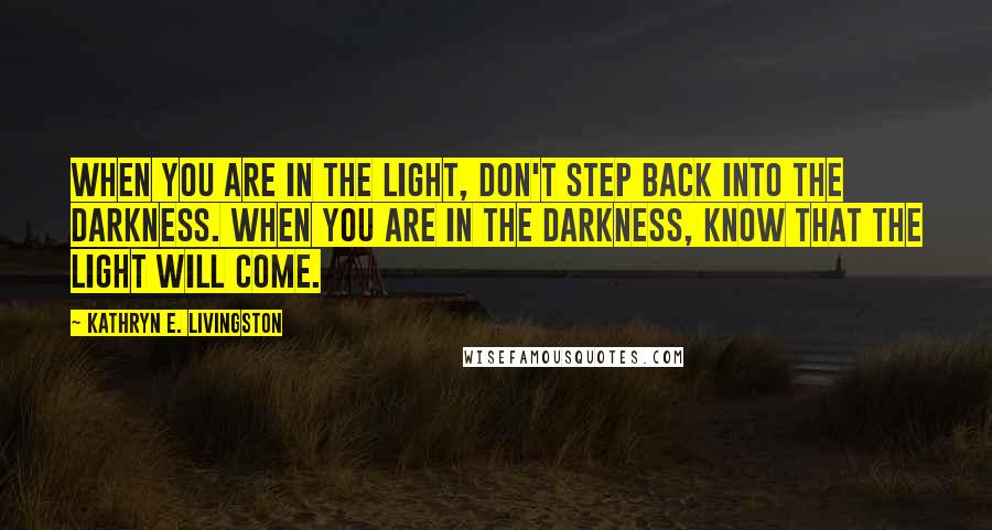 Kathryn E. Livingston Quotes: When you are in the light, don't step back into the darkness. When you are in the darkness, know that the light will come.