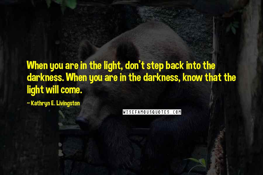 Kathryn E. Livingston Quotes: When you are in the light, don't step back into the darkness. When you are in the darkness, know that the light will come.