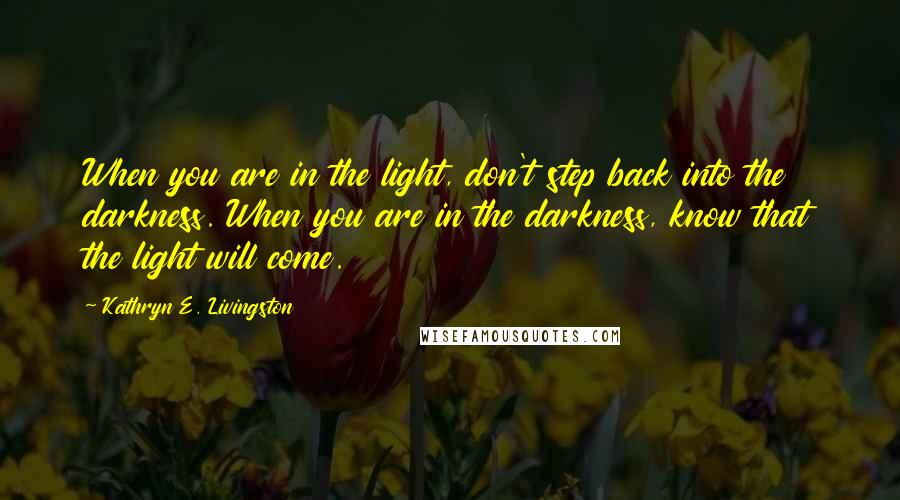 Kathryn E. Livingston Quotes: When you are in the light, don't step back into the darkness. When you are in the darkness, know that the light will come.