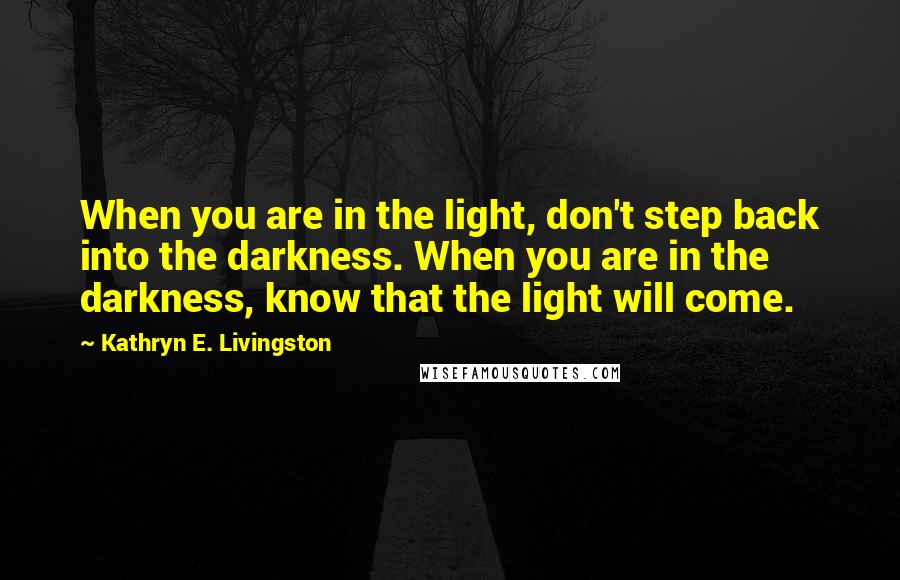 Kathryn E. Livingston Quotes: When you are in the light, don't step back into the darkness. When you are in the darkness, know that the light will come.