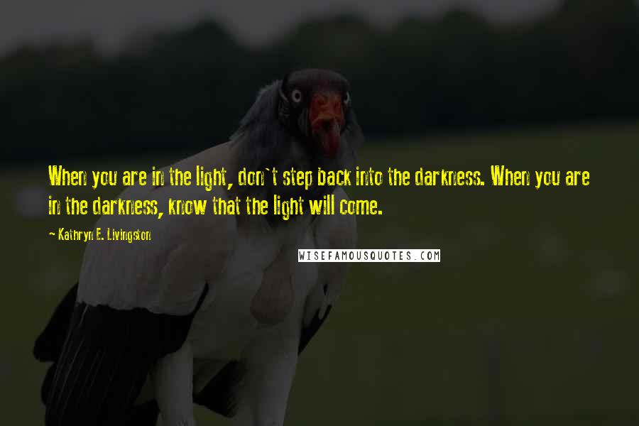 Kathryn E. Livingston Quotes: When you are in the light, don't step back into the darkness. When you are in the darkness, know that the light will come.