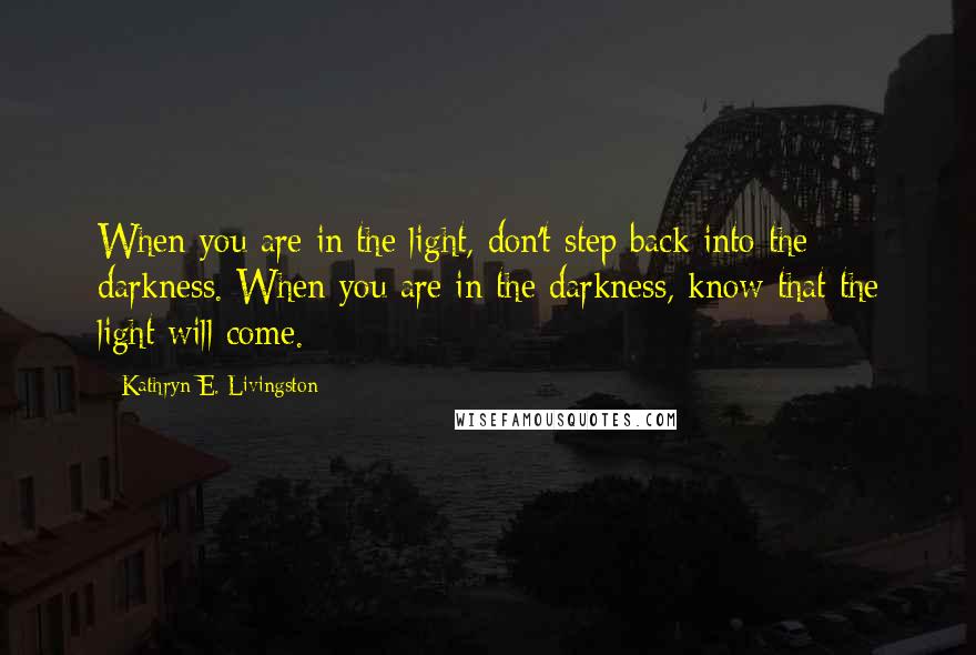 Kathryn E. Livingston Quotes: When you are in the light, don't step back into the darkness. When you are in the darkness, know that the light will come.