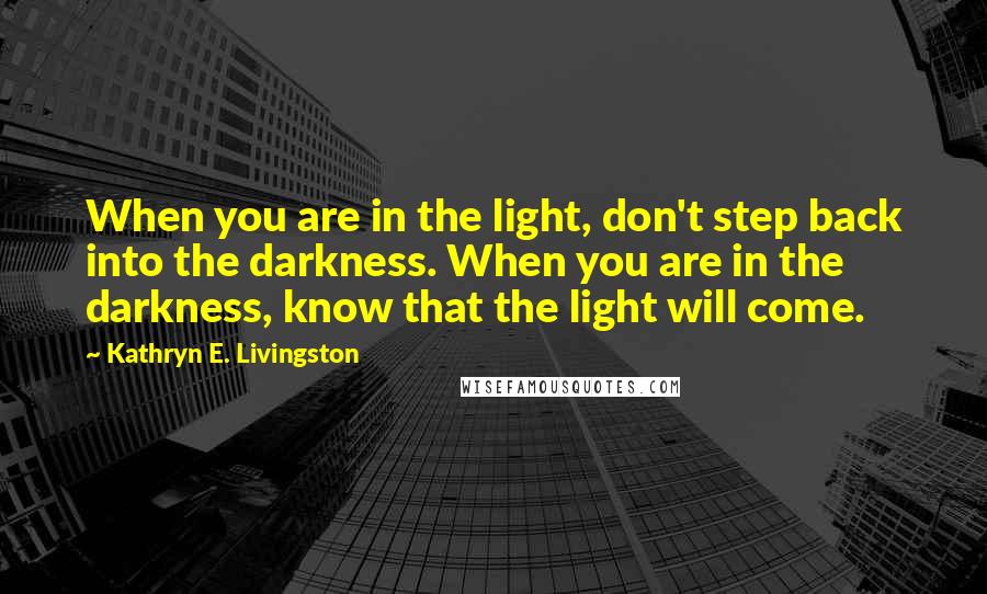 Kathryn E. Livingston Quotes: When you are in the light, don't step back into the darkness. When you are in the darkness, know that the light will come.