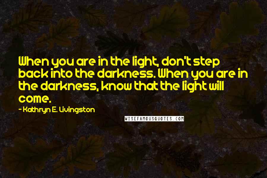 Kathryn E. Livingston Quotes: When you are in the light, don't step back into the darkness. When you are in the darkness, know that the light will come.