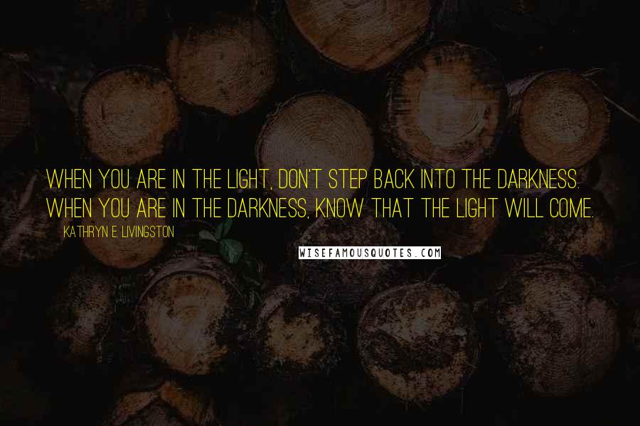 Kathryn E. Livingston Quotes: When you are in the light, don't step back into the darkness. When you are in the darkness, know that the light will come.