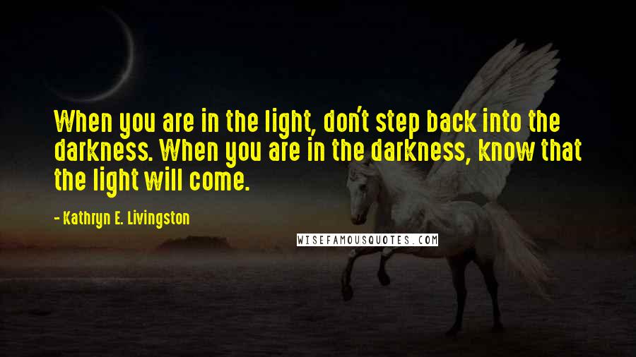 Kathryn E. Livingston Quotes: When you are in the light, don't step back into the darkness. When you are in the darkness, know that the light will come.