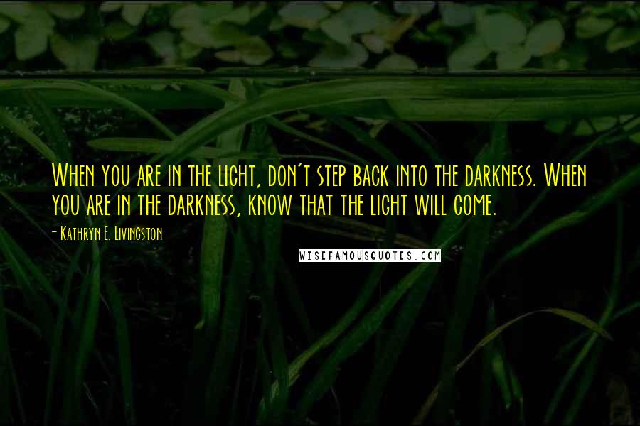 Kathryn E. Livingston Quotes: When you are in the light, don't step back into the darkness. When you are in the darkness, know that the light will come.