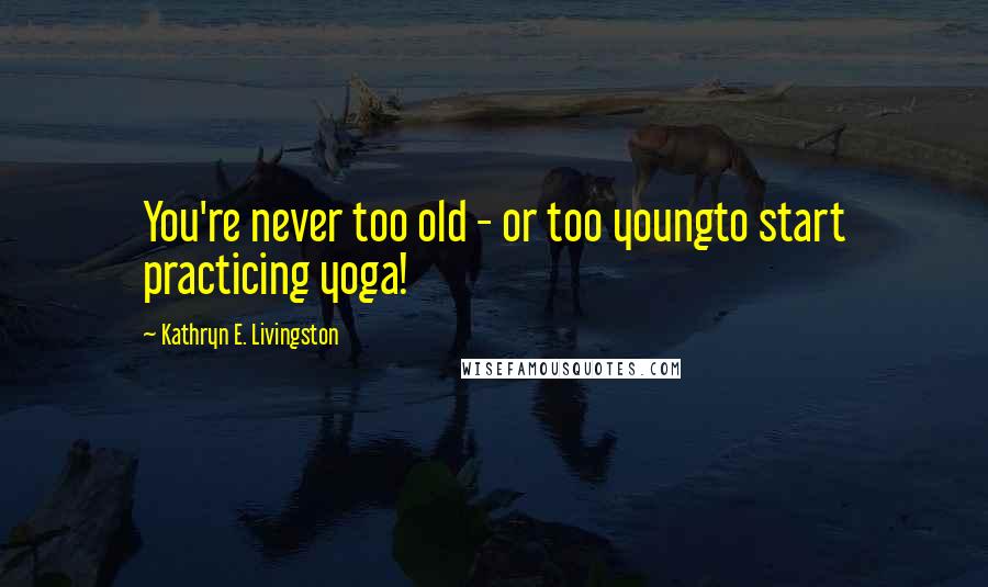 Kathryn E. Livingston Quotes: You're never too old - or too youngto start practicing yoga!