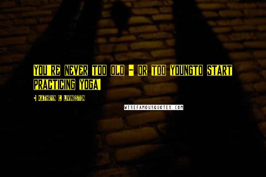 Kathryn E. Livingston Quotes: You're never too old - or too youngto start practicing yoga!