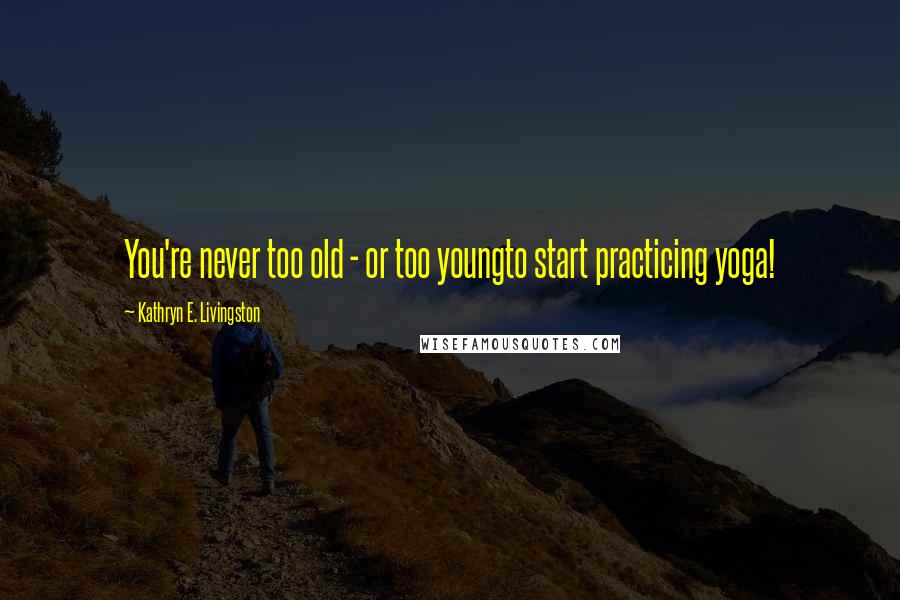 Kathryn E. Livingston Quotes: You're never too old - or too youngto start practicing yoga!