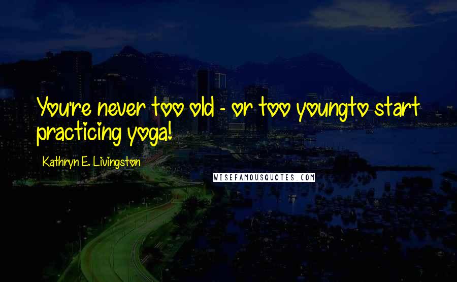 Kathryn E. Livingston Quotes: You're never too old - or too youngto start practicing yoga!