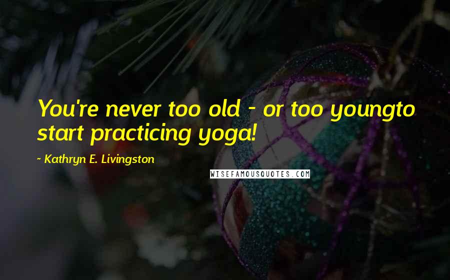 Kathryn E. Livingston Quotes: You're never too old - or too youngto start practicing yoga!