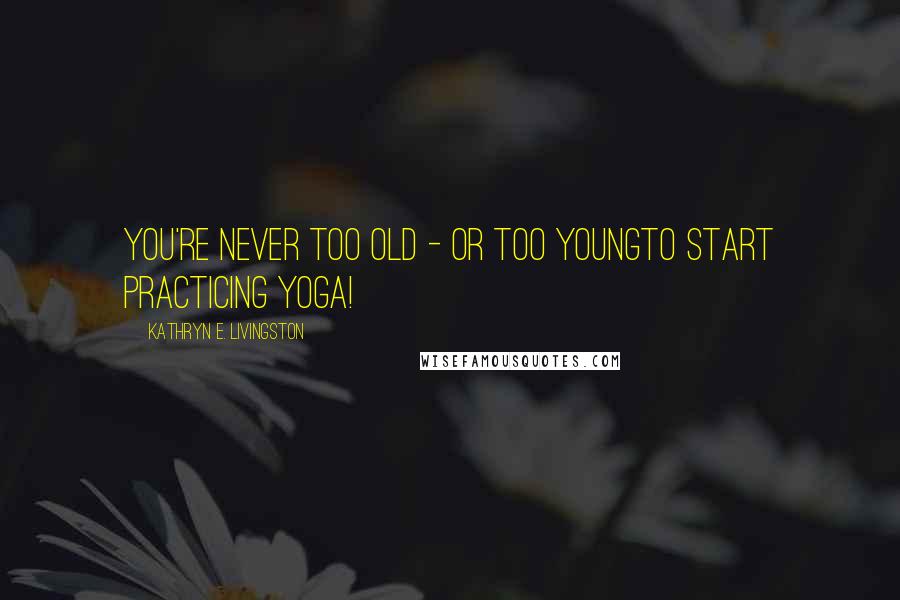 Kathryn E. Livingston Quotes: You're never too old - or too youngto start practicing yoga!