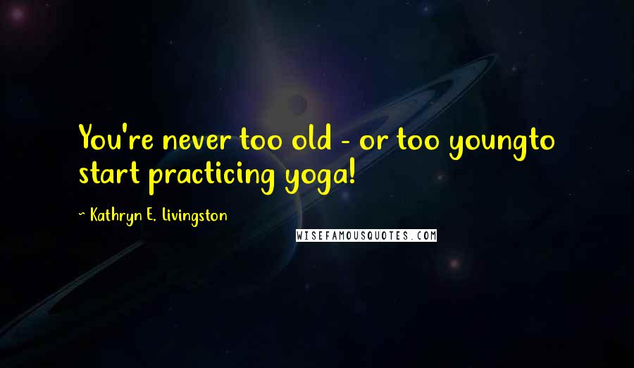 Kathryn E. Livingston Quotes: You're never too old - or too youngto start practicing yoga!