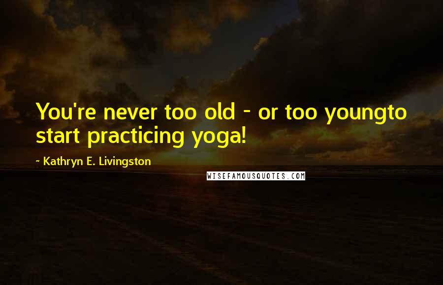 Kathryn E. Livingston Quotes: You're never too old - or too youngto start practicing yoga!