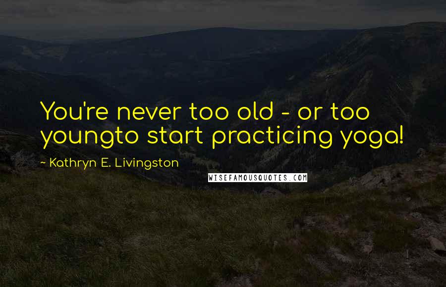 Kathryn E. Livingston Quotes: You're never too old - or too youngto start practicing yoga!
