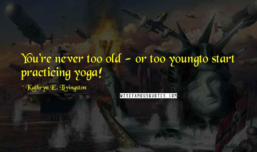 Kathryn E. Livingston Quotes: You're never too old - or too youngto start practicing yoga!