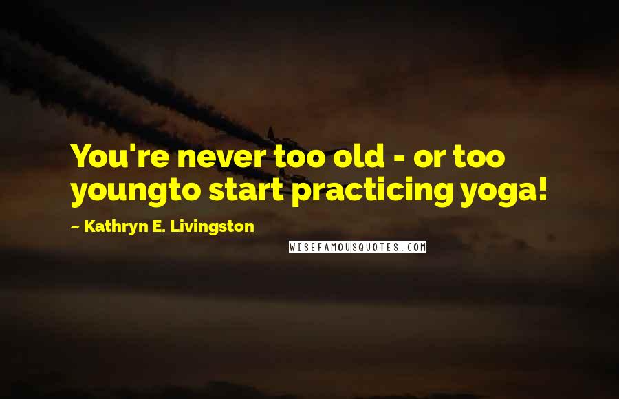 Kathryn E. Livingston Quotes: You're never too old - or too youngto start practicing yoga!