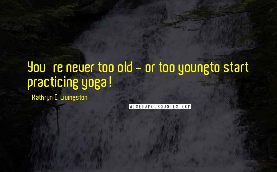 Kathryn E. Livingston Quotes: You're never too old - or too youngto start practicing yoga!