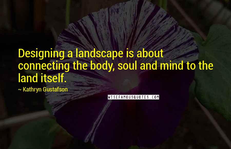 Kathryn Gustafson Quotes: Designing a landscape is about connecting the body, soul and mind to the land itself.