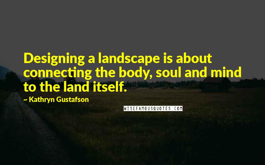 Kathryn Gustafson Quotes: Designing a landscape is about connecting the body, soul and mind to the land itself.