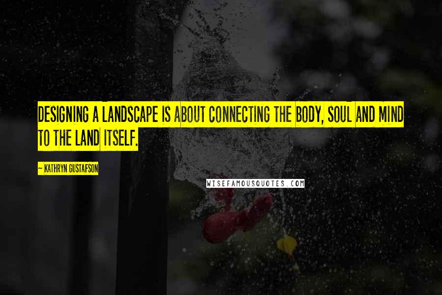 Kathryn Gustafson Quotes: Designing a landscape is about connecting the body, soul and mind to the land itself.