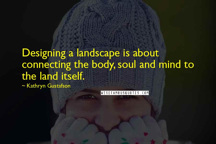 Kathryn Gustafson Quotes: Designing a landscape is about connecting the body, soul and mind to the land itself.