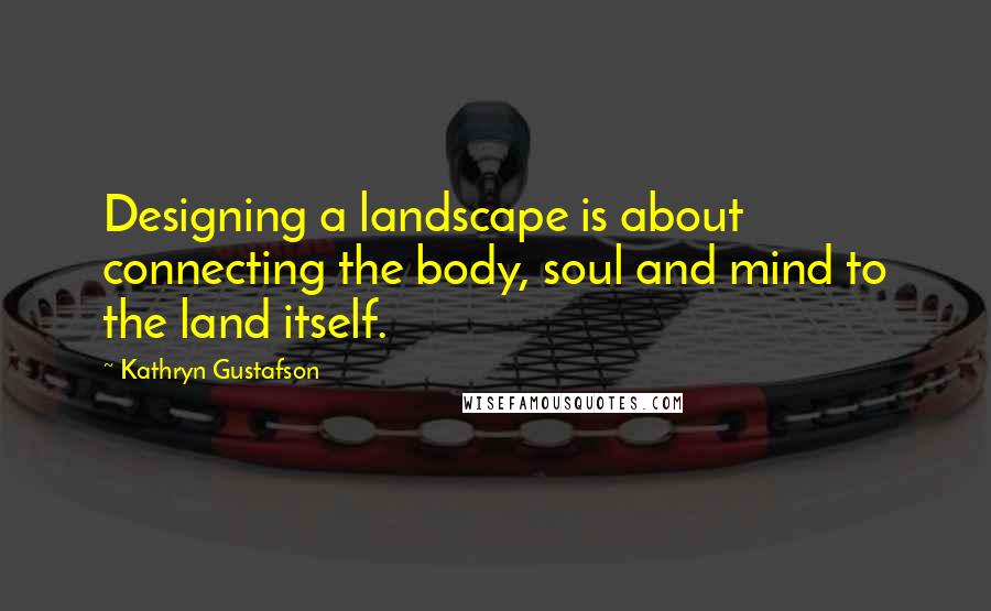 Kathryn Gustafson Quotes: Designing a landscape is about connecting the body, soul and mind to the land itself.