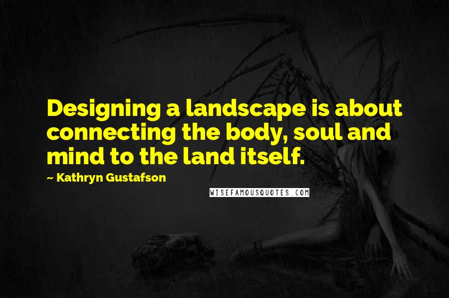 Kathryn Gustafson Quotes: Designing a landscape is about connecting the body, soul and mind to the land itself.