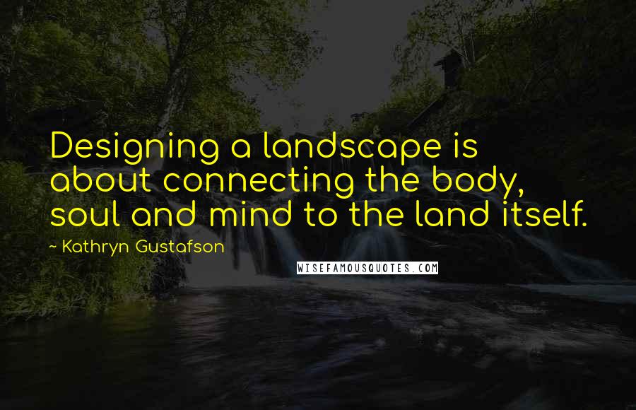 Kathryn Gustafson Quotes: Designing a landscape is about connecting the body, soul and mind to the land itself.