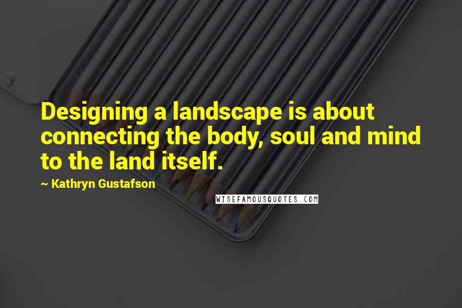 Kathryn Gustafson Quotes: Designing a landscape is about connecting the body, soul and mind to the land itself.